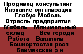 Продавец-консультант › Название организации ­ Глобус-Мебель › Отрасль предприятия ­ Мебель › Минимальный оклад ­ 1 - Все города Работа » Вакансии   . Башкортостан респ.,Баймакский р-н